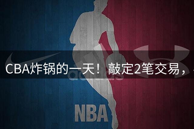 CBA炸锅的一天！敲定2笔交易，4人完成签约，胡金秋交易喊停